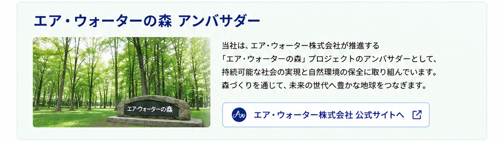 エア・ウォーターの森アンバサダー
当社は、エア・ウォータ株式会社が推進する「エア・ウォーターの森」プロジェクトのアンバサダーとして、持続可能な社会の実現と自然環境の保全に取り組んでいます。